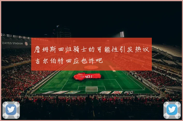 詹姆斯回归骑士的可能性引发热议吉尔伯特回应也许吧
