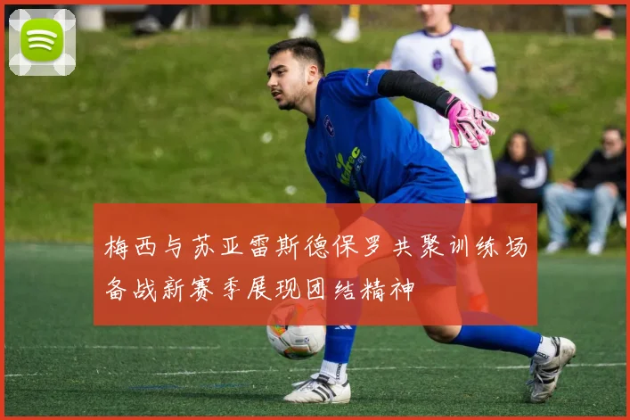 梅西与苏亚雷斯德保罗共聚训练场备战新赛季展现团结精神