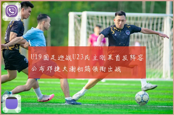 U19国足迎战U23民主刚果首发阵容公布邓捷夫谢初筠领衔出战
