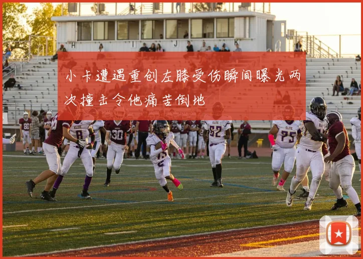 小卡遭遇重创左膝受伤瞬间曝光两次撞击令他痛苦倒地