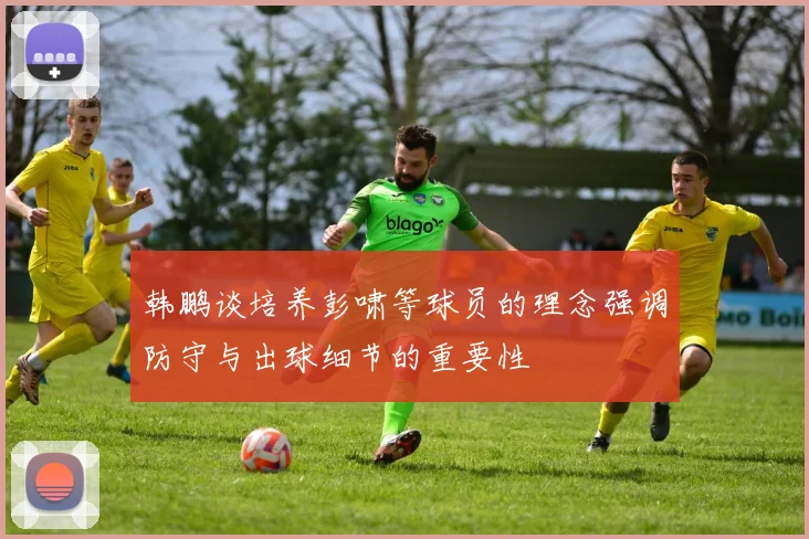 韩鹏谈培养彭啸等球员的理念强调防守与出球细节的重要性