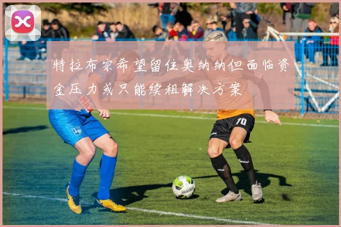 特拉布宗希望留住奥纳纳但面临资金压力或只能续租解决方案