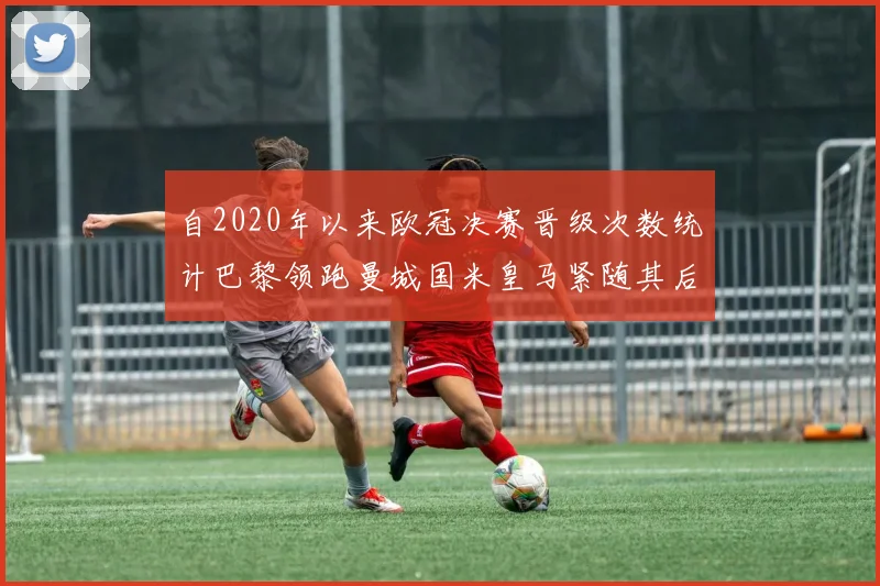 自2020年以来欧冠决赛晋级次数统计巴黎领跑曼城国米皇马紧随其后