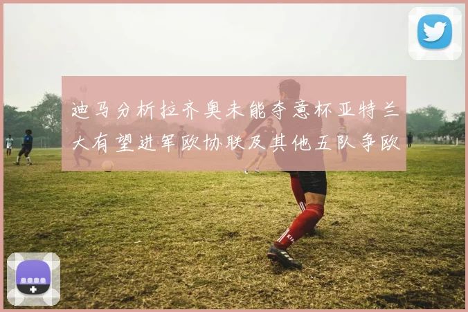 迪马分析拉齐奥未能夺意杯亚特兰大有望进军欧协联及其他五队争欧联资格