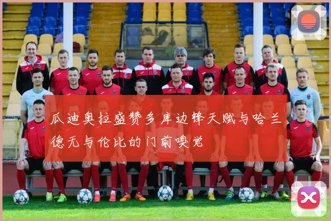 瓜迪奥拉盛赞多库边锋天赋与哈兰德无与伦比的门前嗅觉