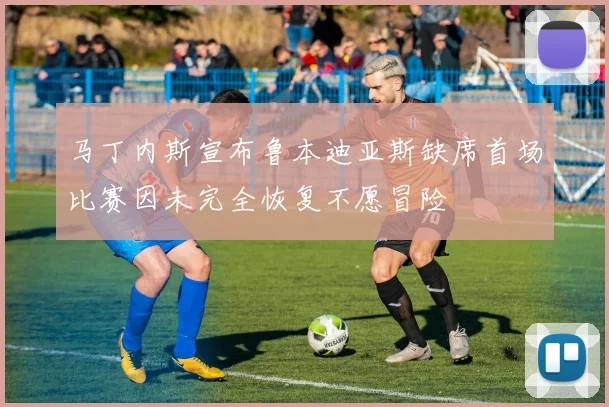 马丁内斯宣布鲁本迪亚斯缺席首场比赛因未完全恢复不愿冒险