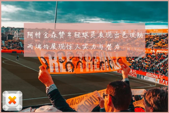 阿特金森赞年轻球员表现出色攻防两端均展现惊人实力与潜力