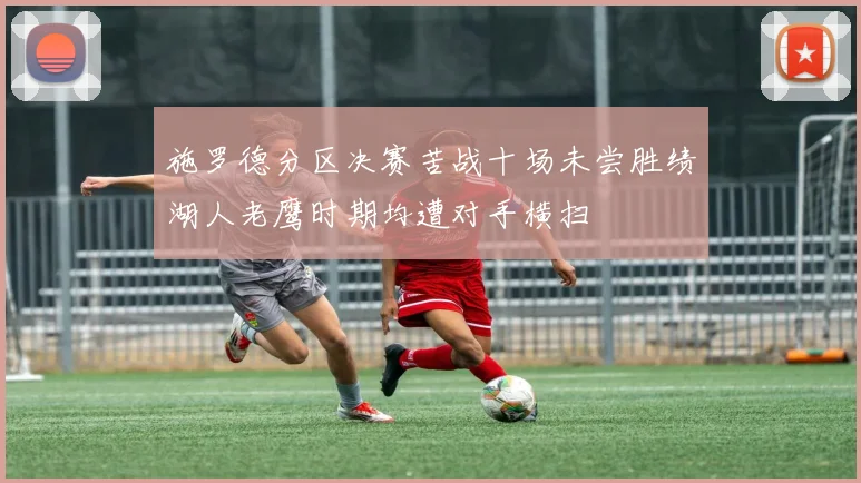 施罗德分区决赛苦战十场未尝胜绩湖人老鹰时期均遭对手横扫