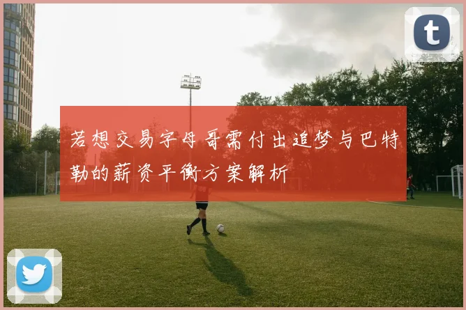 若想交易字母哥需付出追梦与巴特勒的薪资平衡方案解析
